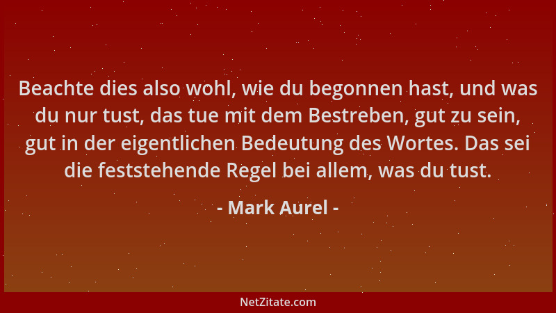 Mark Aurel - Beachte dies also wohl, wie du begonnen hast, und was du nur tust, das tue mit dem Bestreben, gut zu sein, gut...