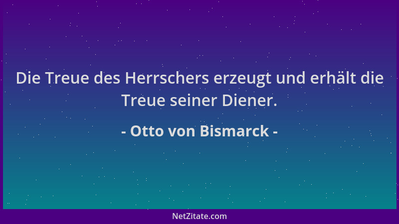 Otto von Bismarck - Die Treue des Herrschers erzeugt und erhält die Treue seiner Diener....