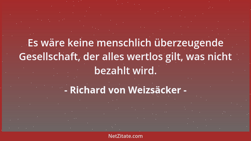 Richard von Weizsäcker - Es wäre keine menschlich überzeugende Gesellschaft, der alles wertlos gilt, was nicht bezahlt wird...