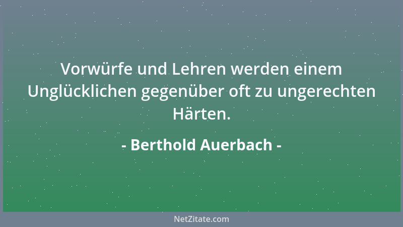 Berthold Auerbach - Vorwürfe und Lehren werden einem Unglücklichen gegenüber oft zu ungerechten Härten....