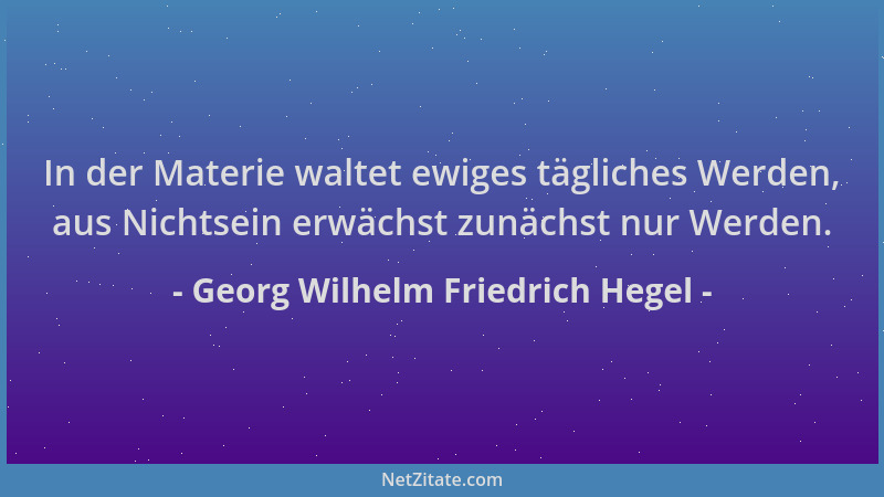 Georg Wilhelm Friedrich Hegel - In der Materie waltet ewiges tägliches Werden, aus Nichtsein erwächst zunächst nur Werden....