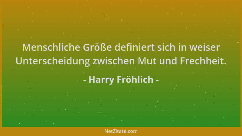 Harry Fröhlich - Menschliche Größe definiert sich in weiser Unterscheidung zwischen Mut und Frechheit....