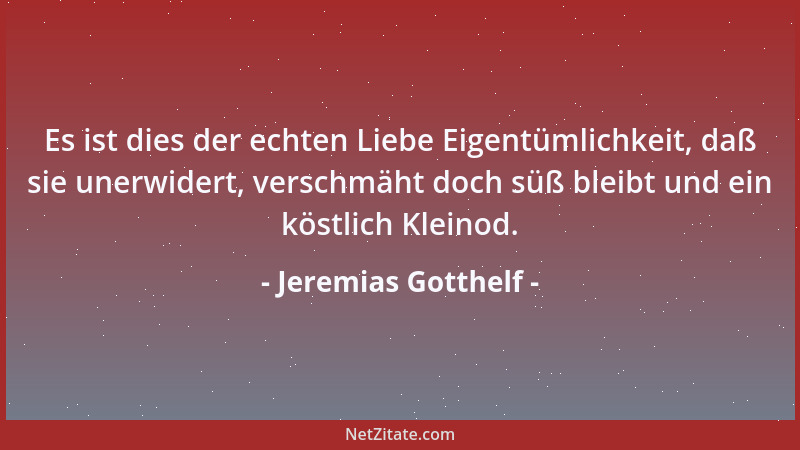 Jeremias Gotthelf - Es ist dies der echten Liebe Eigentümlichkeit, daß sie unerwidert, verschmäht doch süß bleibt und ein k...