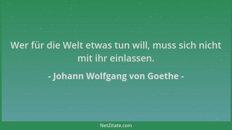 Johann Wolfgang von Goethe - Wer für die Welt etwas tun will, muss sich nicht mit ihr einlassen....
