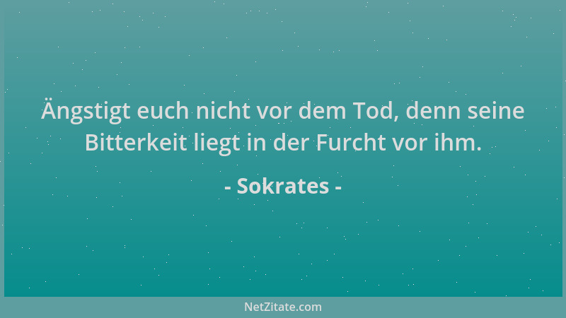 Sokrates - Ängstigt euch nicht vor dem Tod, denn seine Bitterkeit liegt in der Furcht vor ihm....