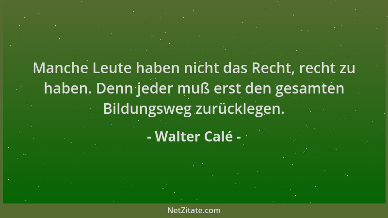 Walter Calé - Manche Leute haben nicht das Recht, recht zu haben. Denn jeder muß erst den gesamten Bildungsweg zurücklegen....