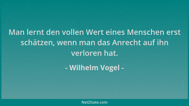 Wilhelm Vogel - Man lernt den vollen Wert eines Menschen erst schätzen, wenn man das Anrecht auf ihn verloren hat....