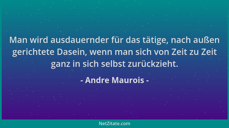 Andre Maurois - Man wird ausdauernder für das tätige, nach außen gerichtete Dasein, wenn man sich von Zeit zu Zeit ganz in...