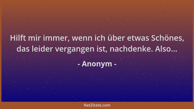 Anonym - Hilft mir immer, wenn ich über etwas Schönes, das leider vergangen ist, nachdenke. Also......