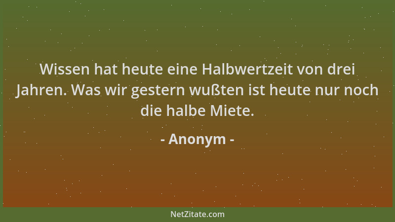 Anonym - Wissen hat heute eine Halbwertzeit von drei Jahren. Was wir gestern wußten ist heute nur noch die halbe Miete....
