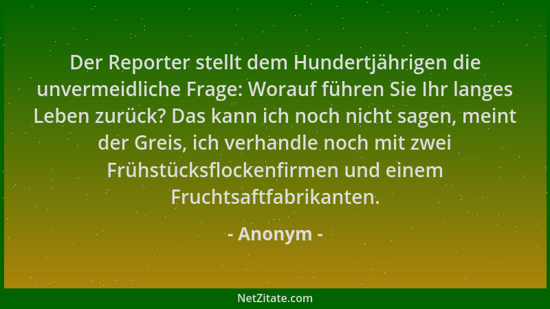 Anonym - Der Reporter stellt dem Hundertjährigen die unvermeidliche Frage: Worauf führen Sie Ihr langes Leben zurück? Das k...