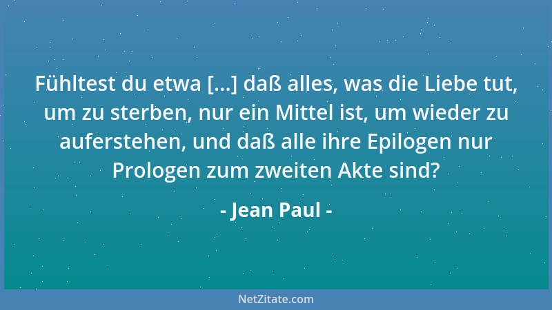 Jean Paul - Fühltest du etwa [...] daß alles, was die Liebe tut, um zu sterben, nur ein Mittel ist, um wieder zu auferstehe...