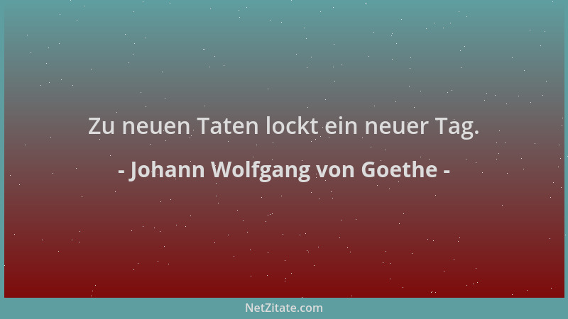 Johann Wolfgang von Goethe - Zu neuen Taten lockt ein neuer Tag....