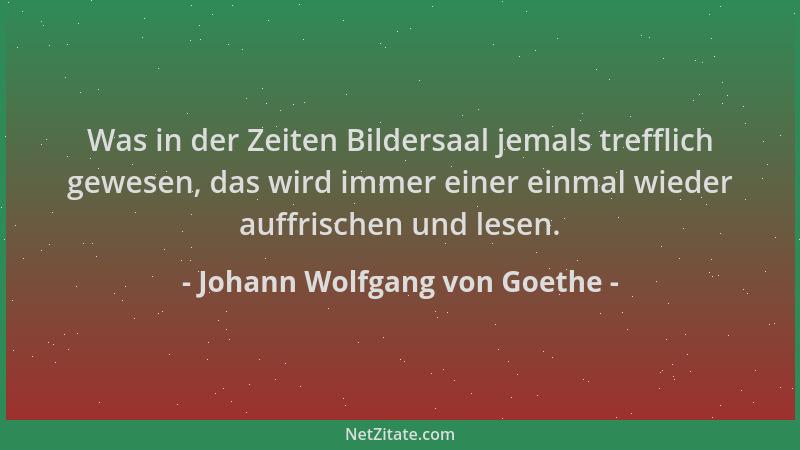 Johann Wolfgang von Goethe - Was in der Zeiten Bildersaal jemals trefflich gewesen, das wird immer einer einmal wieder auff...