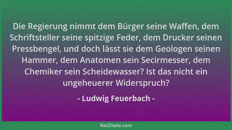 Ludwig Feuerbach - Die Regierung nimmt dem Bürger seine Waffen, dem Schriftsteller seine spitzige Feder, dem Drucker seinen...