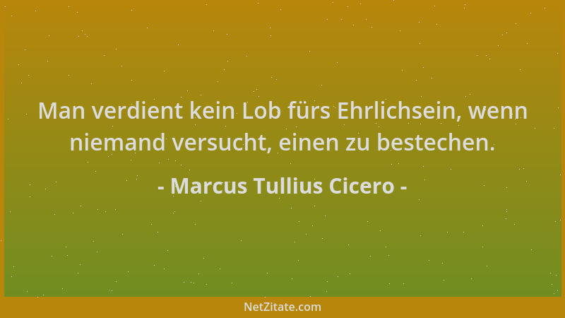 Marcus Tullius Cicero - Man verdient kein Lob fürs Ehrlichsein, wenn niemand versucht, einen zu bestechen....