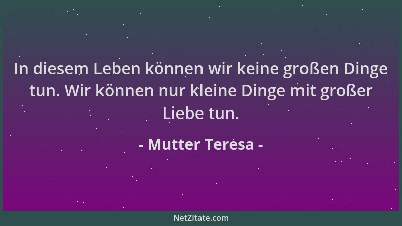 Mutter Teresa - In diesem Leben können wir keine großen Dinge tun. Wir können nur kleine Dinge mit großer Liebe tun....