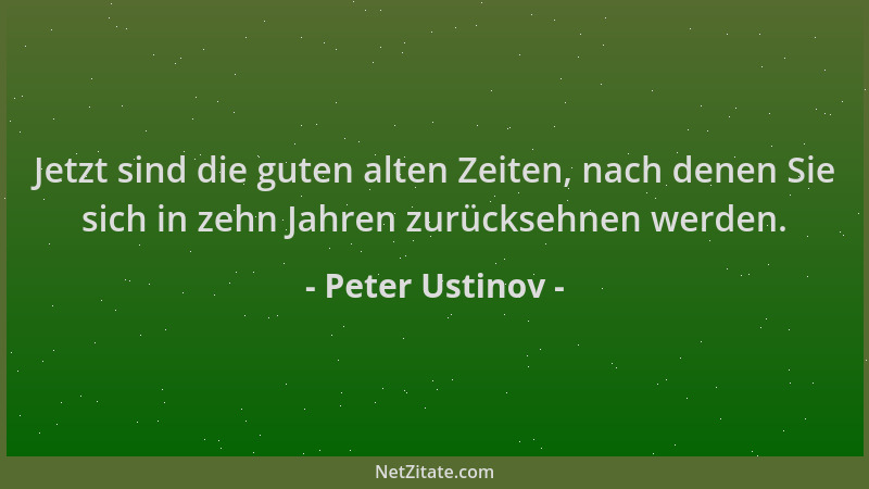 Peter Ustinov - Jetzt sind die guten alten Zeiten, nach denen Sie sich in zehn Jahren zurücksehnen werden....