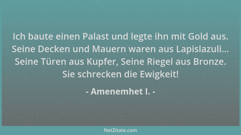 Amenemhet I. - Ich baute einen Palast und legte ihn mit Gold aus. Seine Decken und Mauern waren aus Lapislazuli... Seine Tü...