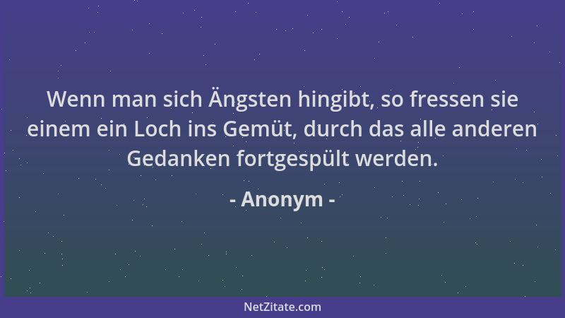 Anonym - Wenn man sich Ängsten hingibt, so fressen sie einem ein Loch ins Gemüt, durch das alle anderen Gedanken fortgespül...