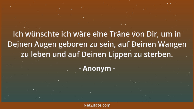 Anonym - Ich wünschte ich wäre eine Träne von Dir, um in Deinen Augen geboren zu sein, auf Deinen Wangen zu leben und auf D...