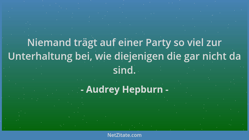 Audrey Hepburn - Niemand trägt auf einer Party so viel zur Unterhaltung bei, wie diejenigen die gar nicht da sind....