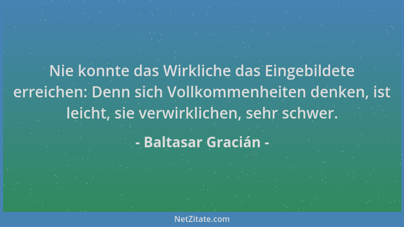 Baltasar Gracián - Nie konnte das Wirkliche das Eingebildete erreichen: Denn sich Vollkommenheiten denken, ist leicht, sie...