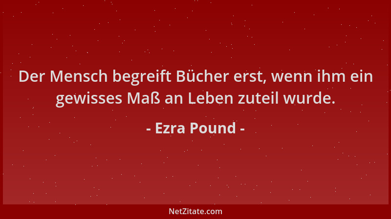 Ezra Pound - Der Mensch begreift Bücher erst, wenn ihm ein gewisses Maß an Leben zuteil wurde....