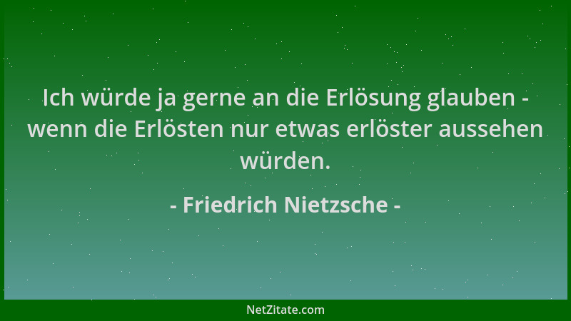 Friedrich Nietzsche - Ich würde ja gerne an die Erlösung glauben - wenn die Erlösten nur etwas erlöster aussehen würden....