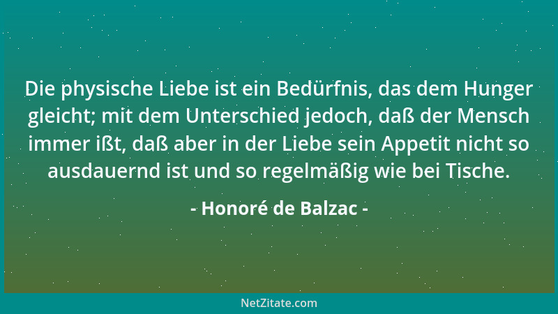 Honoré de Balzac - Die physische Liebe ist ein Bedürfnis, das dem Hunger gleicht; mit dem Unterschied jedoch, daß der Mensc...