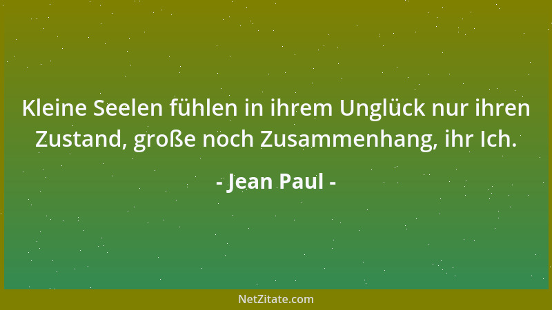 Jean Paul - Kleine Seelen fühlen in ihrem Unglück nur ihren Zustand, große noch Zusammenhang, ihr Ich....