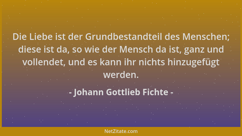 Johann Gottlieb Fichte - Die Liebe ist der Grundbestandteil des Menschen; diese ist da, so wie der Mensch da ist, ganz und...