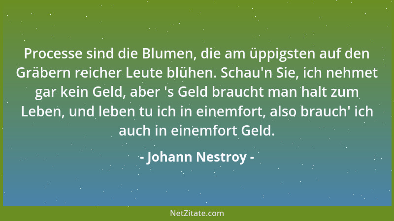 Johann Nestroy - Processe sind die Blumen, die am üppigsten auf den Gräbern reicher Leute blühen. Schau 'n Sie, ich nehmet g...
