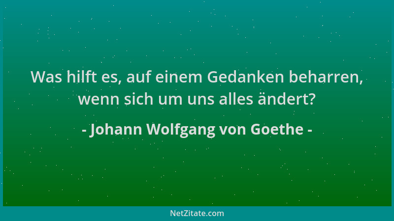 Johann Wolfgang von Goethe - Was hilft es, auf einem Gedanken beharren, wenn sich um uns alles ändert?...