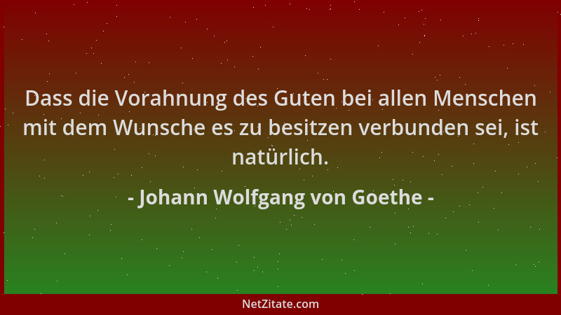 Johann Wolfgang von Goethe - Dass die Vorahnung des Guten bei allen Menschen mit dem Wunsche es zu besitzen verbunden sei,...
