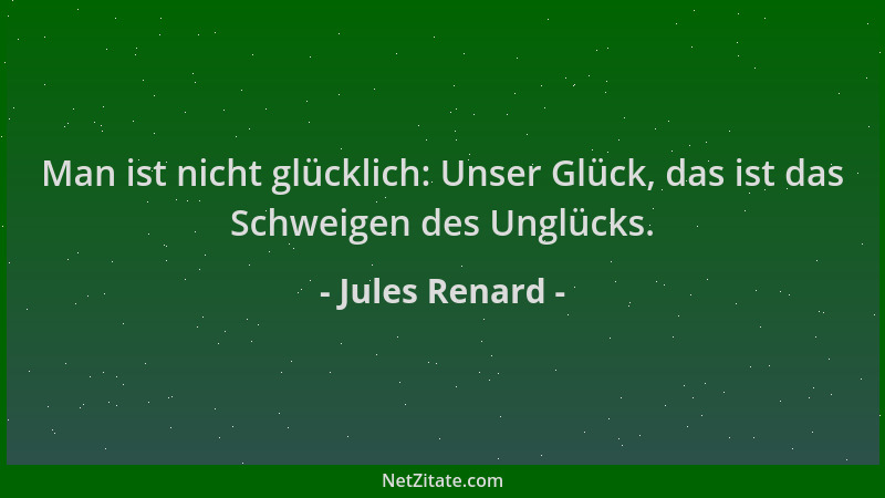 Jules Renard - Man ist nicht glücklich: Unser Glück, das ist das Schweigen des Unglücks....