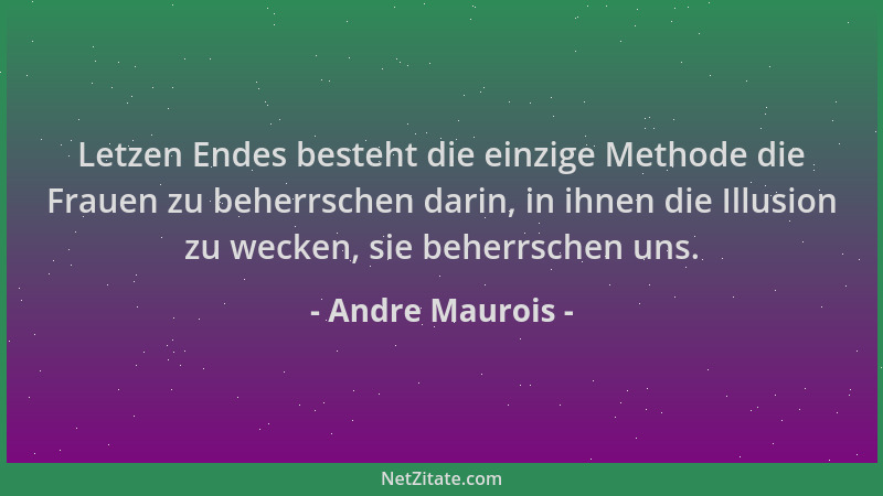 Andre Maurois - Letzen Endes besteht die einzige Methode die Frauen zu beherrschen darin, in ihnen die Illusion zu wecken,...