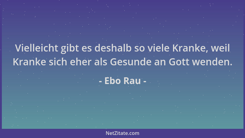 Ebo Rau - Vielleicht gibt es deshalb so viele Kranke, weil Kranke sich eher als Gesunde an Gott wenden....