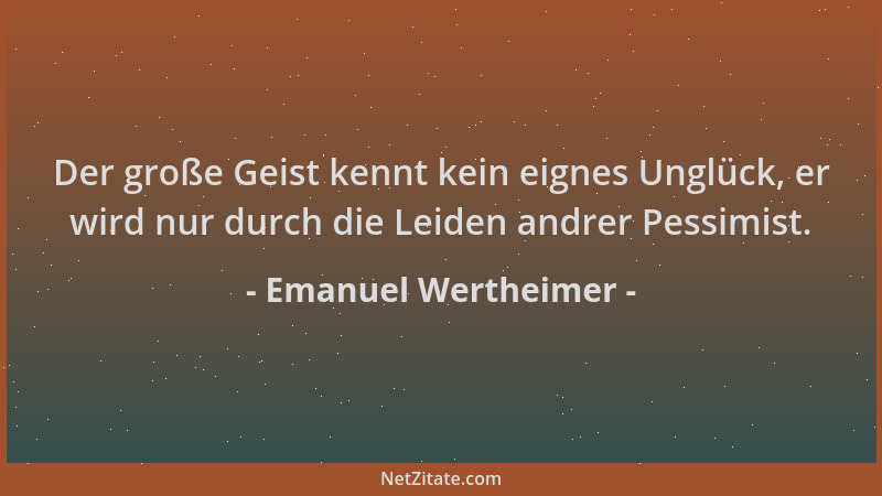 Emanuel Wertheimer - Der große Geist kennt kein eignes Unglück, er wird nur durch die Leiden andrer Pessimist....