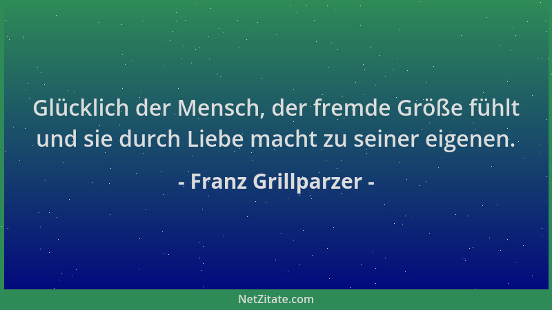 Franz Grillparzer - Glücklich der Mensch, der fremde Größe fühlt und sie durch Liebe macht zu seiner eigenen....