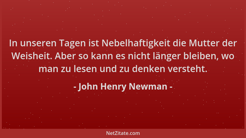 John Henry Newman - In unseren Tagen ist Nebelhaftigkeit die Mutter der Weisheit. Aber so kann es nicht länger bleiben, wo...