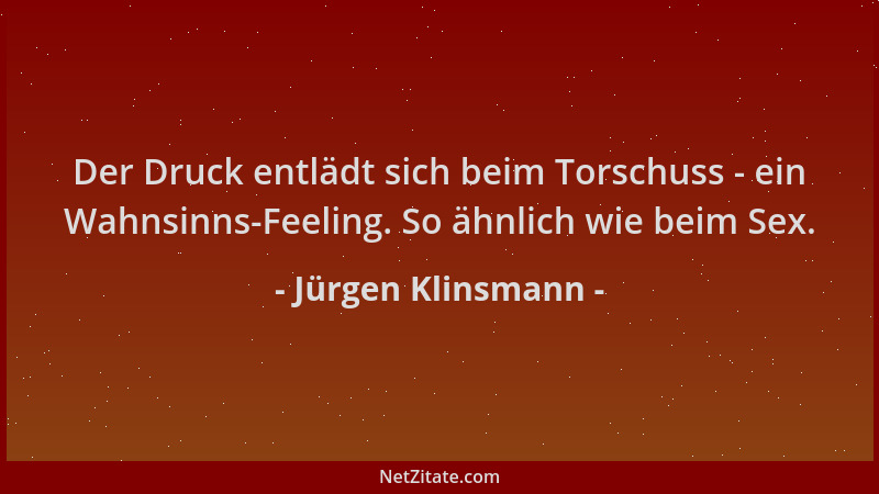 Jürgen Klinsmann - Der Druck entlädt sich beim Torschuss - ein Wahnsinns-Feeling. So ähnlich wie beim Sex....