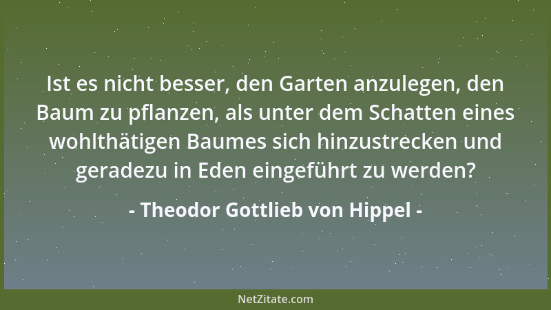 Theodor Gottlieb von Hippel - Ist es nicht besser, den Garten anzulegen, den Baum zu pflanzen, als unter dem Schatten eines...