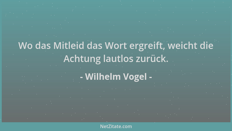 Wilhelm Vogel - Wo das Mitleid das Wort ergreift, weicht die Achtung lautlos zurück....