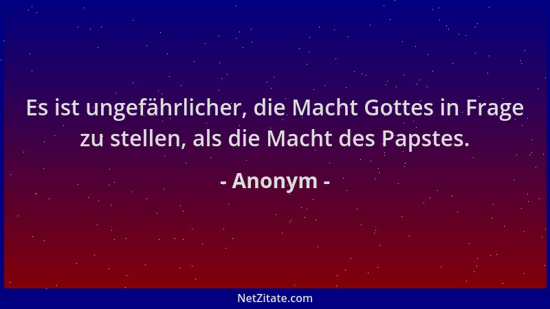 Anonym - Es ist ungefährlicher, die Macht Gottes in Frage zu stellen, als die Macht des Papstes....