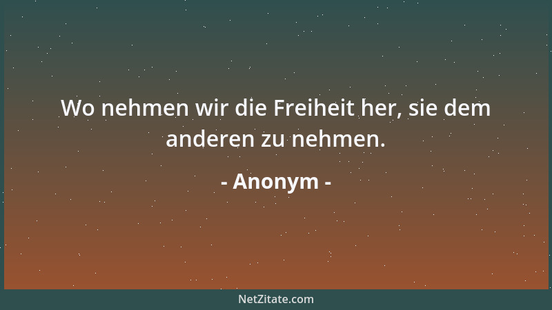 Anonym - Wo nehmen wir die Freiheit her, sie dem anderen zu nehmen....