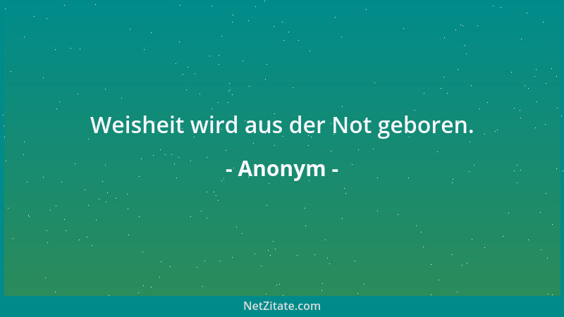 Anonym - Weisheit wird aus der Not geboren....