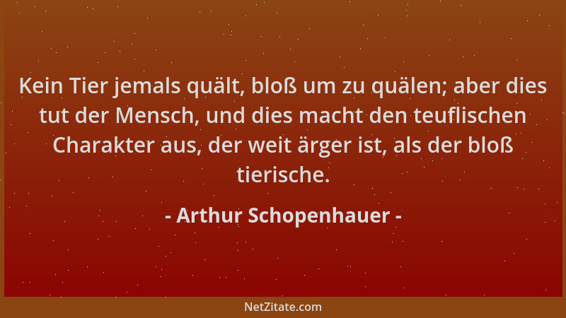 Arthur Schopenhauer - Kein Tier jemals quält, bloß um zu quälen; aber dies tut der Mensch, und dies macht den teuflischen C...