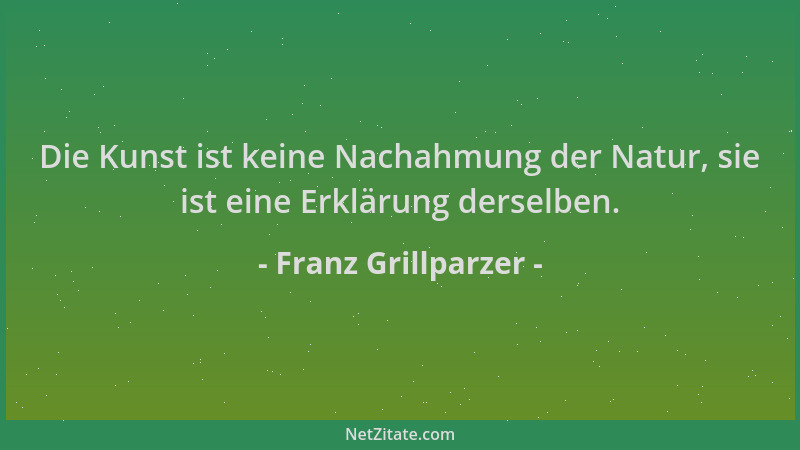 Franz Grillparzer - Die Kunst ist keine Nachahmung der Natur, sie ist eine Erklärung derselben....