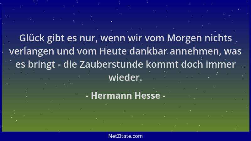 Hermann Hesse - Glück gibt es nur, wenn wir vom Morgen nichts verlangen und vom Heute dankbar annehmen, was es bringt - die...